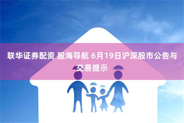 联华证券配资 股海导航 6月19日沪深股市公告与交易提示