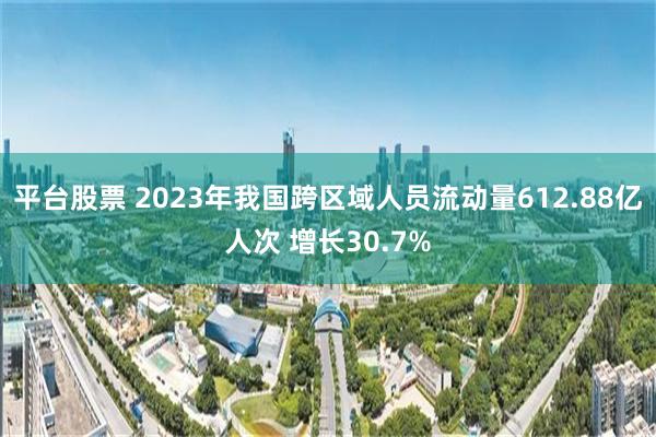 平台股票 2023年我国跨区域人员流动量612.88亿人次 增长30.7%