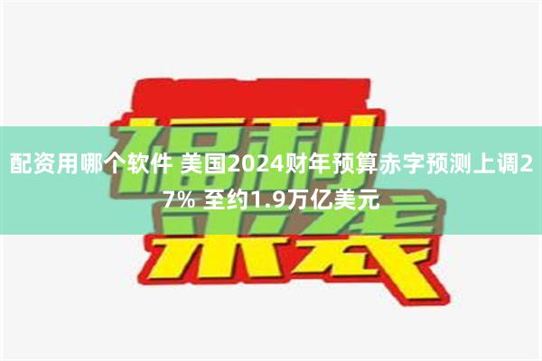 配资用哪个软件 美国2024财年预算赤字预测上调27% 至约1.9万亿美元