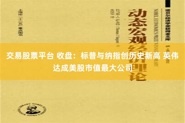 交易股票平台 收盘：标普与纳指创历史新高 英伟达成美股市值最大公司