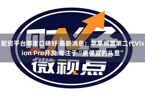 配资平台哪家口碑好 最新消息：苹果搁置第二代Vision Pro开发 专注于“更便宜的头显”