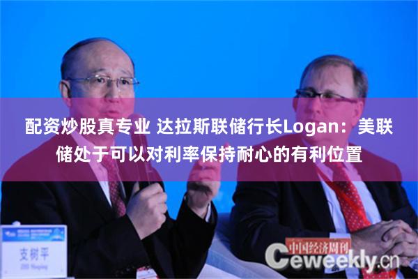 配资炒股真专业 达拉斯联储行长Logan：美联储处于可以对利率保持耐心的有利位置