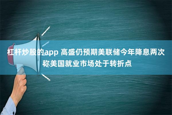 杠杆炒股的app 高盛仍预期美联储今年降息两次 称美国就业市场处于转折点