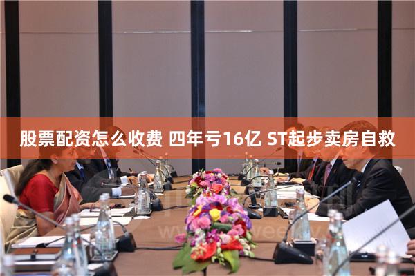 股票配资怎么收费 四年亏16亿 ST起步卖房自救