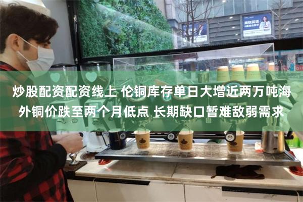 炒股配资配资线上 伦铜库存单日大增近两万吨海外铜价跌至两个月低点 长期缺口暂难敌弱需求