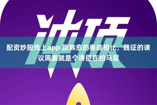 配资炒股线上app 跟韩愈的奏疏相比，魏征的谏议简直就是个谗臣在拍马屁