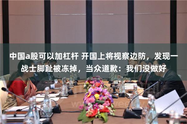 中国a股可以加杠杆 开国上将视察边防，发现一战士脚趾被冻掉，当众道歉：我们没做好