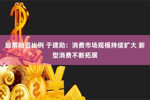 股票融资比例 于建勋：消费市场规模持续扩大 新型消费不断拓展