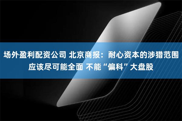 场外盈利配资公司 北京商报：耐心资本的涉猎范围应该尽可能全面 不能“偏科”大盘股