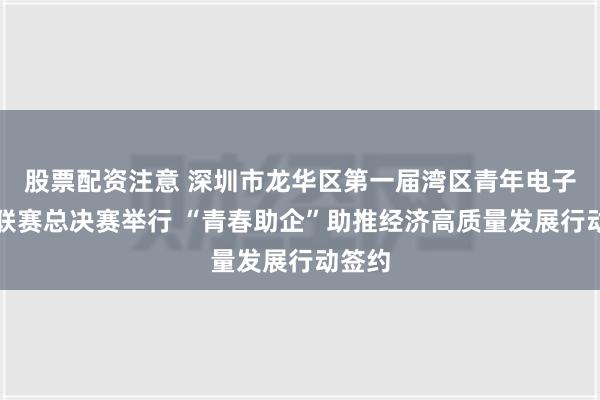 股票配资注意 深圳市龙华区第一届湾区青年电子竞技联赛总决赛举行 “青春助企”助推经济高质量发展行动签约