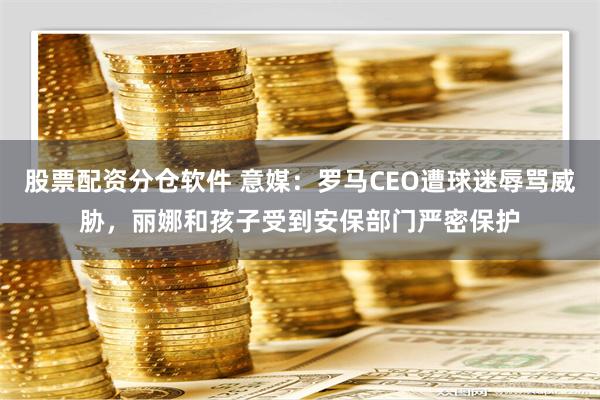 股票配资分仓软件 意媒：罗马CEO遭球迷辱骂威胁，丽娜和孩子受到安保部门严密保护