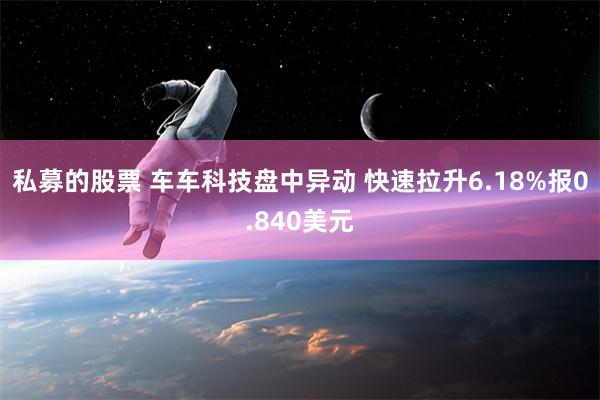 私募的股票 车车科技盘中异动 快速拉升6.18%报0.840美元