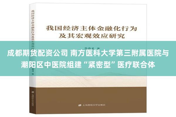 成都期货配资公司 南方医科大学第三附属医院与潮阳区中医院组建“紧密型”医疗联合体