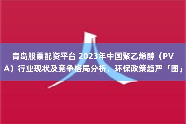 青岛股票配资平台 2023年中国聚乙烯醇（PVA）行业现状及竞争格局分析，环保政策趋严「图」