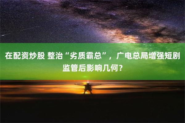 在配资炒股 整治“劣质霸总”，广电总局增强短剧监管后影响几何？