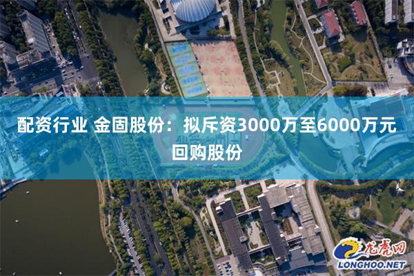 配资行业 金固股份：拟斥资3000万至6000万元回购股份