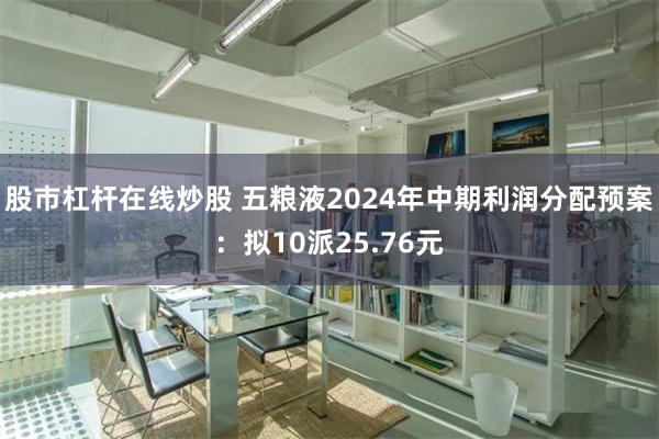 股市杠杆在线炒股 五粮液2024年中期利润分配预案：拟10派25.76元