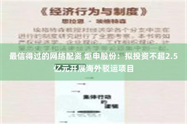 最信得过的网络配资 炬申股份：拟投资不超2.5亿元开展海外驳运项目