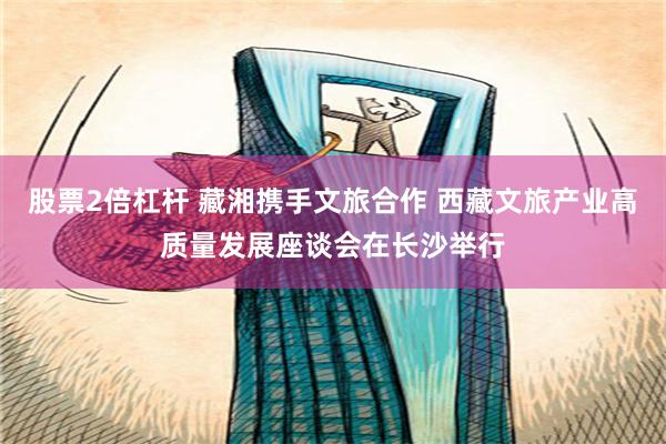 股票2倍杠杆 藏湘携手文旅合作 西藏文旅产业高质量发展座谈会在长沙举行