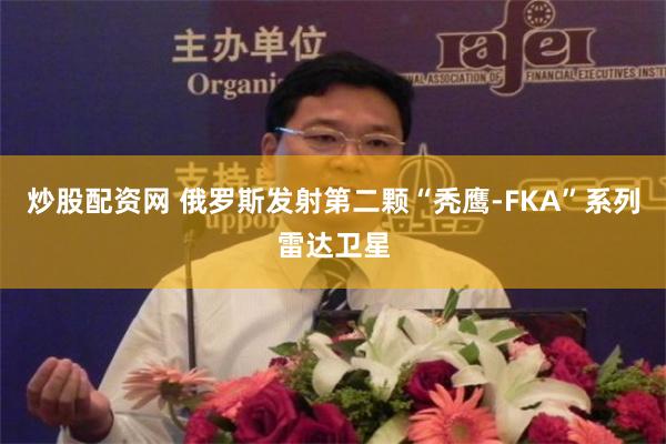 炒股配资网 俄罗斯发射第二颗“秃鹰-FKA”系列雷达卫星