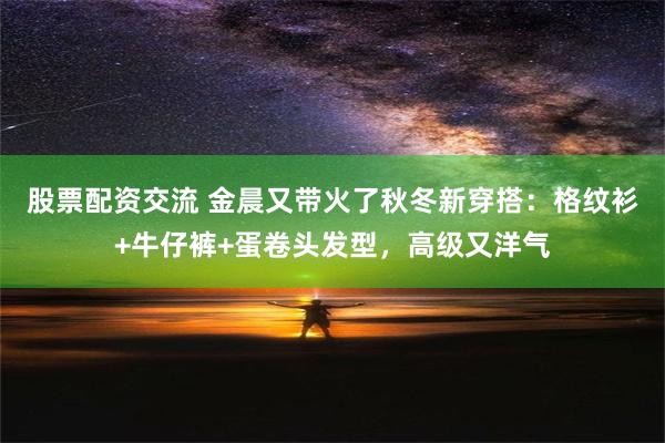 股票配资交流 金晨又带火了秋冬新穿搭：格纹衫+牛仔裤+蛋卷头发型，高级又洋气