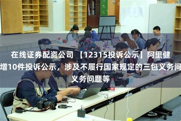 在线证券配资公司 【12315投诉公示】阿里健康新增10件投诉公示，涉及不履行国家规定的三包义务问题等