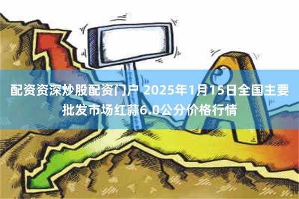 配资资深炒股配资门户 2025年1月15日全国主要批发市场红蒜6.0公分价格行情