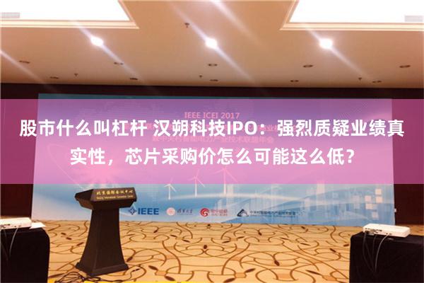 股市什么叫杠杆 汉朔科技IPO：强烈质疑业绩真实性，芯片采购价怎么可能这么低？