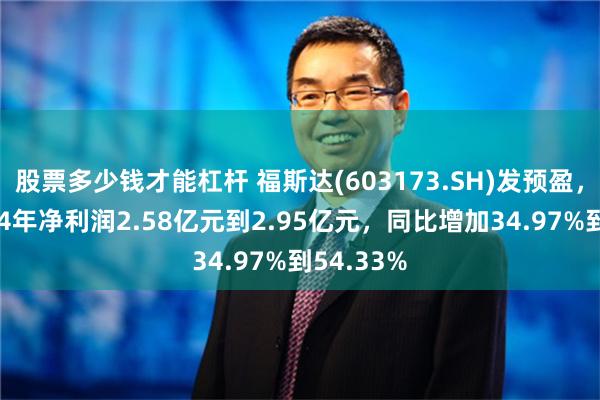 股票多少钱才能杠杆 福斯达(603173.SH)发预盈，预计2024年净利润2.58亿元到2.95亿元，同比增加34.97%到54.33%